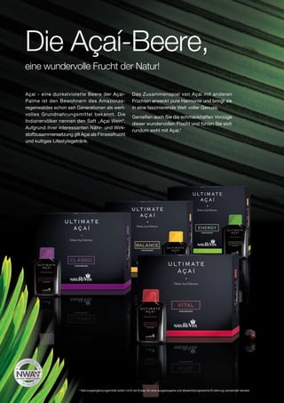Die Açaí-Beere,
eine wundervolle Frucht der Natur!

Açaí - eine dunkelviolette Beere der Açaí-                    Das Zusammenspiel von Açaí mit anderen
Palme ist den Bewohnern des Amazonas-                         Früchten erweckt pure Harmonie und bringt sie
regenwaldes schon seit Generationen als wert-                 in eine faszinierende Welt voller Genuss.
volles Grundnahrungsmittel bekannt. Die
                                                              Genießen auch Sie die schmackhaften Vorzüge
Indianervölker nennen den Saft „Açaí Wein“.
                                                              dieser wundervollen Frucht und fühlen Sie sich
Aufgrund ihrer interessanten Nähr- und Wirk-
                                                              rundum wohl mit Açaí.*
stoffzusammensetzung gilt Açaí als Fitnessfrucht
und kultiges Lifestylegetränk.




                         * Nahrungsergänzungsmittel sollen nicht als Ersatz für eine ausgewogene und abwechslungsreiche Ernährung verwendet werden.
 