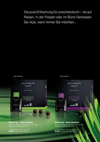 Die pure Erfrischung für zwischendurch – ob auf
                         Reisen, in der Freizeit oder im Büro! Geniessen
                         Sie Açaí, wann immer Sie möchten...




        (30 x Sachets)                                 (30 x Sachets)




Ultimate Açaí – Energy Konzentrat              Ultimate Açaí – Classic Konzentrat
Verzehrempfehlung: 2 Sachets à 15 ml pro Tag   Verzehrempfehlung: 2 Sachets à 15 ml pro Tag
Multipack mit 30 Sachets à 15 ml               Multipack mit 30 Sachets à 15 ml

1 x 30 Sachets à 15 ml | Nr. 10 181            1 x 30 Sachets à 15 ml | Nr. 10 179
52,40 € | (116,44 € pro 1000 ml)               52,40 € | (116,44 € pro 1000 ml)
 