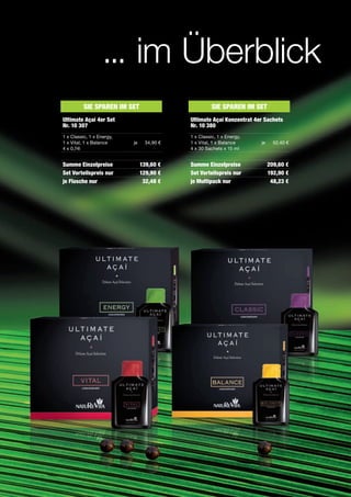 ... im Überblick
          Sie Sparen im SeT                          Sie Sparen im SeT
Ultimate açaí 4er Set                      Ultimate açaí Konzentrat 4er Sachets
nr. 10 307                                 nr. 10 380
1 x Classic, 1 x Energy,                   1 x Classic, 1 x Energy,
1 x Vital, 1 x Balance     je    34,90 €   1 x Vital, 1 x Balance     je     52,40 €
4 x 0,74l                                  4 x 30 Sachets x 15 ml


Summe einzelpreise              139,60 €   Summe einzelpreise              209,60 €
Set Vorteilspreis nur           129,90 €   Set Vorteilspreis nur           192,90 €
je Flasche nur                   32,48 €   je multipack nur                 48,23 €
 