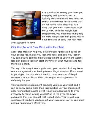Are you tired of seeing your beer gut
                            everyday and you want to start
                            looking like a real man? You need not
                            search the internet for solutions that
                            do not really solve anything; it is
                            time that you learn more about Acai
                            Force Max. With this weight loss
                            supplement, you need not totally rely
                            on mens weight loss diet plans just to
                            have the kind of body that real men
are supposed to have.

Click Here For Acai Force Max Limited Free Trial!

Acai Force Max can help you get seriously ripped as it burns off
your excess fat, makes you look stronger, and gets you leaner.
You can always add this helpful supplement to your mens weight
loss diet plan so you can start showing off your muscles and feel
more like a stud.

Through this weight loss supplement, you can start looking like a
real man again without having to use illegal steroids. If you need
to get ripped but you do not want to have any sort of illegal
substance in your body, then this weight loss supplement is
definitely for you.

This weight loss supplement can help you look your best and it
can do so by doing more than just building up your muscles. It
understands that looking great is not just about going to gym
everyday because locking yourself up in the gym can never
guarantee that you can get that ripped body. This weight loss
supplement can help you burn off your excess fat so you can start
getting ripped more effectively.
 
