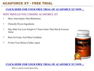 ACAIFORCE XT - FREE TRIAL   CLICK HERE FOR YOUR FREE TRIAL OF ACAIFORCE XT NOW… CLICK HERE FOR YOUR FREE TRIAL OF ACAIFORCE XT NOW… Offer is valid in United States Only WHY SHOULD YOU CHOOSE ACAIFORCE XT ,[object Object],[object Object],[object Object],[object Object],[object Object]