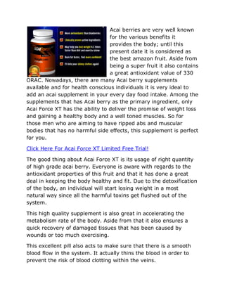 Acai berries are very well known
                                 for the various benefits it
                                 provides the body; until this
                                 present date it is considered as
                                 the best amazon fruit. Aside from
                                 being a super fruit it also contains
                                 a great antioxidant value of 330
ORAC. Nowadays, there are many Acai berry supplements
available and for health conscious individuals it is very ideal to
add an acai supplement in your every day food intake. Among the
supplements that has Acai berry as the primary ingredient, only
Acai Force XT has the ability to deliver the promise of weight loss
and gaining a healthy body and a well toned muscles. So for
those men who are aiming to have ripped abs and muscular
bodies that has no harmful side effects, this supplement is perfect
for you.

Click Here For Acai Force XT Limited Free Trial!

The good thing about Acai Force XT is its usage of right quantity
of high grade acai berry. Everyone is aware with regards to the
antioxidant properties of this fruit and that it has done a great
deal in keeping the body healthy and fit. Due to the detoxification
of the body, an individual will start losing weight in a most
natural way since all the harmful toxins get flushed out of the
system.

This high quality supplement is also great in accelerating the
metabolism rate of the body. Aside from that it also ensures a
quick recovery of damaged tissues that has been caused by
wounds or too much exercising.

This excellent pill also acts to make sure that there is a smooth
blood flow in the system. It actually thins the blood in order to
prevent the risk of blood clotting within the veins.
 