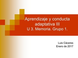 Aprendizaje y conducta
adaptativa III
U 3. Memoria. Grupo 1.
Luis Cáceres
Enero de 2017
 
