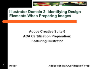 Illustrator Domain 2: Identifying Design
Elements When Preparing Images

Dreamweaver Domain 3

Adobe Creative Suite 6
ACA Certification Preparation:
Featuring Illustrator

1

Keller

Adobe cs6 ACA Certification Prep

 