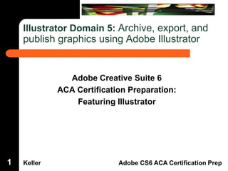 Illustrator Domain 5: Archive, export, and

publish graphics using Adobe Illustrator

Dreamweaver Domain 3

Adobe Creative Suite 6
ACA Certification Preparation:
Featuring Illustrator

1

Keller

Adobe CS6 ACA Certification Prep

 