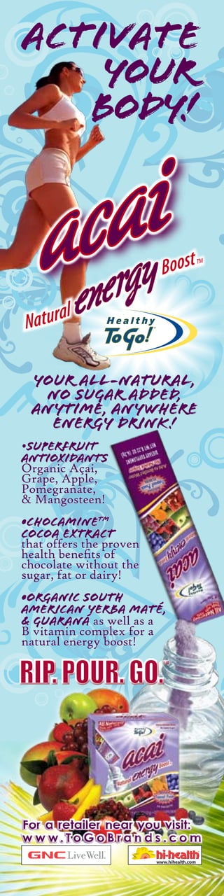 Activate
    your
   body!




 Your All-nAturAl,
  no sugAr Added,
 AnYtime, AnYwhere
   energY drink !
•superFruit
antioxidants
Organic Açai,
Grape, Apple,
Pomegranate,
& Mangosteen!
•Chocaminetm
cocoa extract
that offers the proven
health benefits of
chocolate without the
sugar, fat or dairy!
•Organic South
American Yerba Maté,
& guaraná as well as a
B vitamin complex for a
natural energy boost!




For a retailer near you visit:
w w w.To G o B ra n d s .co m
 