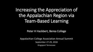 Increasing the Appreciation of
the Appalachian Region via
Team-Based Learning
Peter H Hackbert, Berea College
Appalachian College Association Annual Summit
September 27-29, 2018
Kingsport Tennessee
 