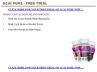 ACAI PURE - FREE TRIAL
CLICK HERE FOR YOUR FREE TRIAL OF ACAI PURE NOW…
CLICK HERE FOR YOUR FREE TRIAL OF ACAI PURE NOW…
WHAT CAN ACAI PURE DO FOR YOU
• Flush Out Excess Pounds While Burning Fat
• Break Up & Remove Harmful Toxins
• Gain More Energy & Fight Fatigue
 