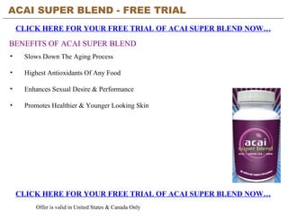 ACAI SUPER BLEND - FREE TRIAL   CLICK HERE FOR YOUR FREE TRIAL OF ACAI SUPER BLEND NOW… CLICK HERE FOR YOUR FREE TRIAL OF ACAI SUPER BLEND NOW… Offer is valid in United States & Canada Only BENEFITS OF ACAI SUPER BLEND ,[object Object],[object Object],[object Object],[object Object]