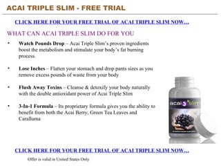 ACAI TRIPLE SLIM - FREE TRIAL   CLICK HERE FOR YOUR FREE TRIAL OF ACAI TRIPLE SLIM NOW… CLICK HERE FOR YOUR FREE TRIAL OF ACAI TRIPLE SLIM NOW… Offer is valid in United States Only WHAT CAN ACAI TRIPLE SLIM DO FOR YOU ,[object Object],[object Object],[object Object],[object Object]