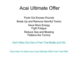 Acai Ultimate Offer Flush Out Excess Pounds Break Up and Remove Harmful Toxins Have More Energy Fight Fatigue Reduce Gas and Bloating Flattens the Tummy Don’t Miss Out Get a Free Trial Bottle and Click Here Click Here To Claim your  Acai  Ultimate Offer Free Trial Offer 