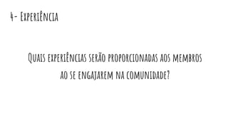 4- Experiência
Quais experiências serão proporcionadas aos membros
ao se engajarem na comunidade?
 