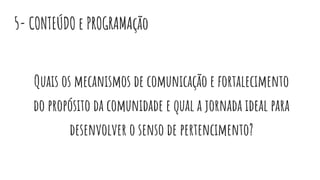 5- CONTEÚDO e PROGRAMAção
Quais os mecanismos de comunicação e fortalecimento
do propósito da comunidade e qual a jornada ideal para
desenvolver o senso de pertencimento?
 