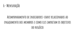 6- Mensuração
Acompanhamento de indicadores-chave relacionados ao
engajamento dos membros e como eles impactam os objetivos
do negócio
 