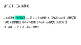 Gestão de comunidade
abordagem estratégica para os relacionamentos, comunicação e interações
entre os membros da comunidade e uma organização em busca de
potencializar os resultados de ambos.
 