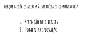 Porque negócios aderem à estratégia de comunidades?
1. Retenção de clientes
2. Fomentar inovação
 