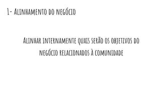 1- Alinhamento do negócio
Alinhar internamente quais serão os objetivos do
negócio relacionados à comunidade
 