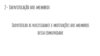2- Identiﬁcação dos membros
Identiﬁcar as necessidades e motivações dos membros
dessa comunidade
 
