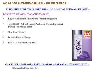 ACAI VAS CHEWABLES - FREE TRIAL   CLICK HERE FOR YOUR FREE TRIAL OF ACAI VAS CHEWABLES NOW… CLICK HERE FOR YOUR FREE TRIAL OF ACAI VAS CHEWABLES NOW… Offer is valid in United States Only BENEFITS OF ACAI VAS CHEWABLES ,[object Object],[object Object],[object Object],[object Object],[object Object]