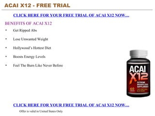 ACAI X12 - FREE TRIAL   CLICK HERE FOR YOUR FREE TRIAL OF ACAI X12 NOW… CLICK HERE FOR YOUR FREE TRIAL OF ACAI X12 NOW… Offer is valid in United States Only BENEFITS OF ACAI X12 ,[object Object],[object Object],[object Object],[object Object],[object Object]