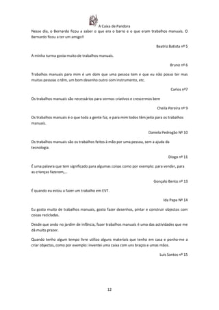 A Caixa de Pandora
Nesse dia, o Bernardo ficou a saber o que era o barro e o que eram trabalhos manuais. O
Bernardo ficou a ter um amigo!!

                                                                          Beatriz Batista nº 5

A minha turma gosta muito de trabalhos manuais.

                                                                                    Bruno nº 6

Trabalhos manuais para mim é um dom que uma pessoa tem e que eu não posso ter mas
muitas pessoas o têm, um bom desenho outro com instrumento, etc.

                                                                                    Carlos nº7

Os trabalhos manuais são necessários para sermos criativos e crescermos bem

                                                                           Cheila Pereira nº 9

Os trabalhos manuais é o que toda a gente faz, e para mim todos têm jeito para os trabalhos
manuais.

                                                                      Daniela Pedrogão Nº 10

Os trabalhos manuais são os trabalhos feitos à mão por uma pessoa, sem a ajuda da
tecnologia.

                                                                                 Diogo nº 11

É uma palavra que tem significado para algumas coisas como por exemplo: para vender, para
as crianças fazerem,…

                                                                         Gonçalo Bento nº 13

É quando eu estou a fazer um trabalho em EVT.

                                                                               Ida Papa Nº 14

Eu gosto muito de trabalhos manuais, gosto fazer desenhos, pintar e construir objectos com
coisas recicladas.

Desde que ando no jardim de infância, fazer trabalhos manuais é uma das actividades que me
dá muito prazer.

Quando tenho algum tempo livre utilizo alguns materiais que tenho em casa e ponho-me a
criar objectos, como por exemplo: inventei uma caixa com uns braços e umas mãos.

                                                                            Luís Santos nº 15




                                             12
 