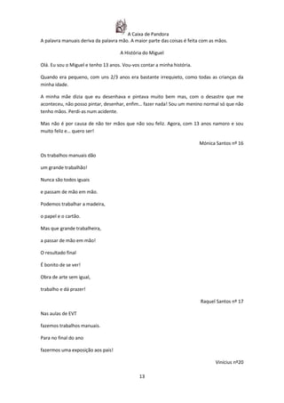 A Caixa de Pandora
A palavra manuais deriva da palavra mão. A maior parte das coisas é feita com as mãos.

                                    A História do Miguel

Olá. Eu sou o Miguel e tenho 13 anos. Vou-vos contar a minha história.

Quando era pequeno, com uns 2/3 anos era bastante irrequieto, como todas as crianças da
minha idade.

A minha mãe dizia que eu desenhava e pintava muito bem mas, com o desastre que me
aconteceu, não posso pintar, desenhar, enfim… fazer nada! Sou um menino normal só que não
tenho mãos. Perdi-as num acidente.

Mas não é por causa de não ter mãos que não sou feliz. Agora, com 13 anos namoro e sou
muito feliz e… quero ser!

                                                                         Mónica Santos nº 16

Os trabalhos manuais dão

um grande trabalhão!

Nunca são todos iguais

e passam de mão em mão.

Podemos trabalhar a madeira,

o papel e o cartão.

Mas que grande trabalheira,

a passar de mão em mão!

O resultado final

É bonito de se ver!

Obra de arte sem igual,

trabalho e dá prazer!

                                                                         Raquel Santos nº 17

Nas aulas de EVT

fazemos trabalhos manuais.

Para no final do ano

fazermos uma exposição aos pais!

                                                                                Vinícius nº20

                                             13
 