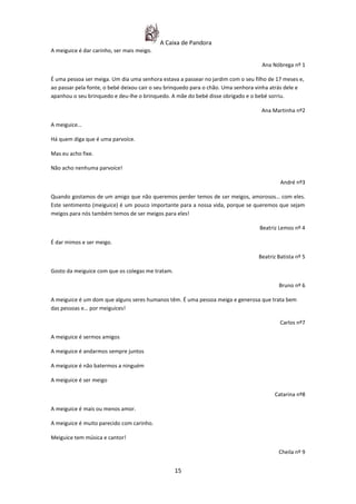 A Caixa de Pandora
A meiguice é dar carinho, ser mais meigo.

                                                                                   Ana Nóbrega nº 1

É uma pessoa ser meiga. Um dia uma senhora estava a passear no jardim com o seu filho de 17 meses e,
ao passar pela fonte, o bebé deixou cair o seu brinquedo para o chão. Uma senhora vinha atrás dele e
apanhou o seu brinquedo e deu-lhe o brinquedo. A mãe do bebé disse obrigado e o bebé sorriu.

                                                                                   Ana Martinha nº2

A meiguice…

Há quem diga que é uma parvoíce.

Mas eu acho fixe.

Não acho nenhuma parvoíce!

                                                                                           André nº3

Quando gostamos de um amigo que não queremos perder temos de ser meigos, amorosos… com eles.
Este sentimento (meiguice) é um pouco importante para a nossa vida, porque se queremos que sejam
meigos para nós também temos de ser meigos para eles!

                                                                                  Beatriz Lemos nº 4

É dar mimos e ser meigo.

                                                                                  Beatriz Batista nº 5

Gosto da meiguice com que os colegas me tratam.

                                                                                          Bruno nº 6

A meiguice é um dom que alguns seres humanos têm. É uma pessoa meiga e generosa que trata bem
das pessoas e… por meiguices!

                                                                                           Carlos nº7

A meiguice é sermos amigos

A meiguice é andarmos sempre juntos

A meiguice é não batermos a ninguém

A meiguice é ser meigo

                                                                                        Catarina nº8

A meiguice é mais ou menos amor.

A meiguice é muito parecido com carinho.

Meiguice tem música e cantor!

                                                                                          Cheila nº 9


                                                  15
 