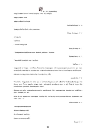 A Caixa de Pandora
Meiguice é ter carinho em nós próprios e nos seus amigos.

Meiguice é ter amor.

Meiguice é ter confiança.

                                                                           Daniela Pedrogão nº 10

Meiguice é a bondade entre as pessoas.

                                                                            Diogo Henriques nº 11

A meiguice

Era tolice,

E poderá a meiguice…

                                                                               Gonçalo Jorge nº 12

É uma palavra que vem de amor, respeitar, carinho e amizade.

                                                                              Gonçalo Bento nº 13

É quando é simpático , não é a ralhar.

                                                                                    Ida Papa nº 14

Meiguice é ser meigo e carinhoso. Nós somos meigos para outras pessoas porque achamos que essas
pessoas são especiais. Eu acho que sou meigo porque essas pessoas dão-me carinho e eu também dou.

A pessoa com quem sou mais meigo é com a minha mãe.

                                                                                  Luís Santos nº 15

Para mim a meiguice é uma coisa que eu tenho muito grande com a Beatriz. Desde os 3 anos que nos
damos bem. Temos aquelas zangas mas e só quando acordamos com os pés fora da cama. Não
conseguimos passar um dia uma sem a outra!

Quando uma sofre a outra também sofre, quando uma chora a outra chora, quando uma está feliz a
outra também está feliz.

Antes de nos separarmos quero viver a minha vida contigo. Os meus melhores dias são aqueles em que
estou junto a ti!

                                                                              Mónica Santos nº 16

Todos gostam da meiguice

Ninguém diga que não!

Da infância até à velhice

Aquece o nosso coração!

                                                                                      Raquel nº 17


                                                 16
 