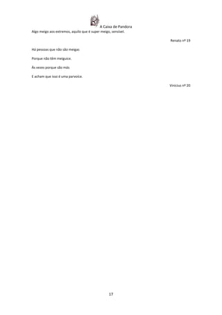 A Caixa de Pandora
Algo meigo aos extremos, aquilo que é super meigo, sensível.

                                                                Renato nº 19

Há pessoas que não são meigas

Porque não têm meiguice.

Às vezes porque são más

E acham que isso é uma parvoíce.

                                                                Vinicius nº 20




                                                 17
 