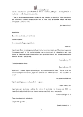 A Caixa de Pandora
Era uma vez uma mãe que tinha 3 filhos. Um dia a Mariana, o Diogo e a Carina portaram-se
muito mal e a mãe ficou chateada e disse:

- É preciso ter muita paciência para vos aturar! Mas a mãe já estava farta e todos os dias dizia
que tinha muita paciência para os aturar mas, os filhos fartos de ouvirem sempre esta frase
começaram a portar-se bem.

                                                                             Ana Martinha nº2



A paciência.

Quem têm paciência , tem tendência

a ser mais calmo.

Eu por acaso tenho pouca paciência.

                                                                                     André nº3

A paciência não se trata de passividade, omissão, mas autocontrole, qualidade de uma pessoa.
Em qualquer tarefa da vida precisamos dela, mas em momentos de tribulação em que a paz
parece ter fugido de nós é imprescindível. Se a perdemos ficamos sem solução ou tomamos
decisões erradas e precipitadas.

                                                                             Beatriz Lemos nº 4

É ter ternura e ser meigo.

                                                                            Beatriz Batista nº 5

A paciência é termos alguma paciência para aturar-mos os nossos filhos… Mas as vezes nós
passamos da paciência dos pais, e por isso os nossos pais ralham connosco… mas ninguém é de
ferro!

                                                                        Catarina Fernandes nº8

A paciência é tipo a espera. A paciência é superar.

                                                                             Cheila Pereira nº 9

Suporta-se com paciência a cólica dos outros. A paciência é a fortaleza do débil e a
impaciência, a debilidade do forte. Aquele que tiver paciência terá o que deseja.

                                                                        Daniela Pedrógão nº 10

É aturar os disparates dos outros.

É esperar. É aguentar

                                                                         Diogo Henriques nº 11

                                               19
 