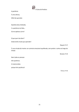 A Caixa de Pandora
A paciência

É uma ciência,

Difícil de aprender.



Quando estou chateada,

E a paciência me falta…

Só me apetece correr!



O que quer isto dizer?

Ainda tenho muito que aprender!

                                                                             Raquel nº 17

É uma virtude de manter um controle emocional equilibrado, sem perder a calma ao longo do
tempo.

                                                                            Renato nº 19

Nem todas as pessoas

têm paciência.

A maioria delas

porque tem paciência!

                                                                             Vinicus nº 20




                                           21
 