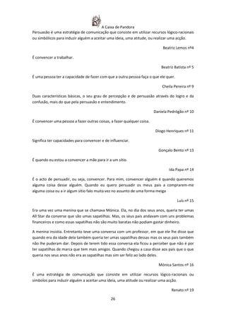 A Caixa de Pandora
Persuasão é uma estratégia de comunicação que consiste em utilizar recursos lógico-racionais
ou simbólicos para induzir alguém a aceitar uma ideia, uma atitude, ou realizar uma acção.

                                                                             Beatriz Lemos nº4

É convencer a trabalhar.

                                                                            Beatriz Batista nº 5

É uma pessoa ter a capacidade de fazer com que a outra pessoa faça o que ele quer.

                                                                            Cheila Pereira nº 9

Duas características básicas, o seu grau de percepção e de persuasão através do logro e da
confusão, mais do que pela persuasão e entendimento.

                                                                        Daniela Pedrógão nº 10

É convencer uma pessoa a fazer outras coisas, a fazer qualquer coisa.

                                                                        Diogo Henriques nº 11

Significa ter capacidades para convencer e de influenciar.

                                                                          Gonçalo Bento nº 13

É quando eu estou a convencer a mãe para ir a um sítio.

                                                                                Ida Papa nº 14

É o acto de persuadir, ou seja, convencer. Para mim, convencer alguém é quando queremos
alguma coisa desse alguém. Quando eu quero persuadir os meus pais a comprarem-me
alguma coisa ou a ir algum sítio falo muita vez no assunto de uma forma meiga

                                                                                     Luís nº 15

Era uma vez uma menina que se chamava Mónica. Ela, no dia dos seus anos, queria ter umas
All Star da converse que são umas sapatilhas. Mas, os seus pais andavam com uns problemas
financeiros e como essas sapatilhas não são muito baratas não podiam gastar dinheiro.

A menina insistia. Entretanto teve uma conversa com um professor, em que ele lhe disse que
quando era da idade dela também queria ter umas sapatilhas dessas mas os seus pais também
não lhe puderam dar. Depois de terem tido essa conversa ela ficou a perceber que não é por
ter sapatilhas de marca que tem mais amigos. Quando chegou a casa disse aos pais que o que
queria nos seus anos não era as sapatilhas mas sim ser feliz ao lado deles.

                                                                          Mónica Santos nº 16

É uma estratégia de comunicação que consiste em utilizar recursos lógico-racionais ou
símbolos para induzir alguém a aceitar uma ideia, uma atitude ou realizar uma acção.

                                                                                  Renato nº 19

                                              26
 