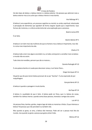 A Caixa de Pandora
Há dois tipos de beleza: a beleza interior e a beleza exterior. Há pessoas que admiram mais a
beleza exterior mas cá eu acho que a beleza interior é mais bonita.

                                                                              Ana Nóbrega Nº 1

A beleza é uma experiência, um processo cognitivo ou mental, ou ainda, espiritual, relacionada
à percepção de elementos que agradam de forma singular aquele que a experimenta. Suas
formas são inúmeras, e a ciência ainda tenta dar uma explicação para o processo.

                                                                              Beatriz Lemos Nº4

É ser bela.

                                                                             Beatriz Batista Nº 5

A beleza é um dom mais das mulheres do que os homens mas a beleza é importante, mas não
é a coisa mais importante da vida.

                                                                                     Cheila nº 9

A beleza toda a tem mas alguns escondem-na, se todos começarem a acreditar mais na beleza
o mundo não era assim.

Tudo cheio de mandões, pensam que são os maiores...

                                                                       Daniela Pedrogão Nº 10

É uma palavra bonita e é usada para descrever coisas, é um factor físico…

                                                                        Diogo Henriques Nº 11

Há gente que diz para terem beleza precisam de se por “bonitas”. É uma expressão de por
maquilhagem.

                                                                            Gonçalo Bento Nº 13

A beleza é quando a paisagem é muito bonita.

                                                                                 Ida Papa Nº 14

A beleza é a qualidade do que é belo. A beleza pode ser física, que é a beleza do corpo,
também há a beleza interior, quando somos boas pessoas, honestos e amigos dos outros

                                                                                      Luís Nº 15

Há pessoas feias, bonitas, gordas, magras logo de todas as maneiras e feitos. O que interessa a
beleza? Há pessoas que não percebem eu também não.

Mas quando se gosta, se ama, a beleza não interessa. Pode até ser a pessoa mais feia do
mundo, mas quando se gosta a pessoa que gosta acham lindo.

                                                                                  Mónica Nº 16

                                               28
 