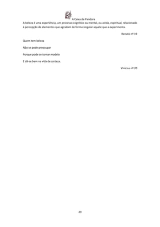 A Caixa de Pandora
A beleza é uma experiência, um processo cognitivo ou mental, ou ainda, espiritual, relacionado
à percepção de elementos que agradam de forma singular aquele que a experimenta.

                                                                                 Renato nº 19

Quem tem beleza

Não se pode preocupar

Porque pode se tornar modelo

E dá-se bem na vida de certeza.

                                                                                Vinicius nº 20




                                             29
 
