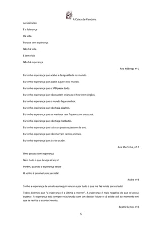 A Caixa de Pandora
A esperança

É a liderança

Da vida.

Porque sem esperança

Não há vida.

E sem vida

Não há esperança.

                                                                                      Ana Nóbrega nº1

Eu tenho esperança que acabe a desigualdade no mundo.

Eu tenho esperança que acabe a guerra no mundo.

Eu tenho esperança que o 5ºD passe todo.

Eu tenho esperança que não raptem crianças e lhes tirem órgãos.

Eu tenho esperança que o mundo fique melhor.

Eu tenho esperança que não haja assaltos.

Eu tenho esperança que os meninos sem fiquem com uma casa.

Eu tenho esperança que não haja maldades.

Eu tenho esperança que todas as pessoas passem de ano.

Eu tenho esperança que não morram tantos animais.

Eu tenho esperança que a crise acabe.

                                                                                    Ana Martinha, nº 2

Uma pessoa sem esperança

Nem tudo o que deseja alcança!

Porém, quando a esperança existe

O sonho é possível pois persiste!

                                                                                            André nº3

Tenho a esperança de um dia conseguir vencer e por tudo o que me faz infeliz para o lado!

Todos dizemos que “a esperança é a última a morrer”. A esperança é mais negativa do que se possa
esperar. A esperança está sempre relacionada com um desejo futuro e só existe até ao momento em
que se realiza o acontecimento.

                                                                                     Beatriz Lemos nº4

                                                  5
 