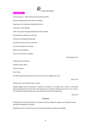 A Caixa de Pandora
Um novo dia...........

A noite já passou... Não há nada como acordar de manhã,

Sermos invadidos pelo aroma da terra molhada.

Surge logo uma inesperada vontade de levantar

E esquecer a noite passada.

Ainda umas pequenas gotas deslizam por entre as folhas,

Os passarinhos indicando um novo dia,

Como que nos despertando quando

Os primeiros raios de sol nos acariciam.

Um novo amanhecer nos desafia,

Como que uma feitiçaria,

A viver um novo dia com alegria…

                                                                                   Beatriz Batista nº5

A esperança é uma aliança

Quando se pesa, lidera

A trança e dança

Com França

Eu tenho esperança de continuar nesta turma com estes colegas para o ano.

                                                                                          Bruno nº 6

A esperança é um sentimento que se sonha.

Quando alguma coisa nos acontece e quando um amigo ou um familiar está a morrer e nós temos
aquela esperança que ele não morra. Mas quando isso a vontade a esperança morre por isso, é que se
diz: Enquanto há vida há esperança mas quando não há vida não há esperança.

                                                                                           Carlos nº7

                                             A Esperança

A Esperança é um sentimento que nunca acaba, e faz-nos acreditar em algo que será possível mesmo
quando há indicações do contrário.

A Esperança não é um sonho mas é uma maneira de traduzir os sonhos em realidade.




                                                 6
 