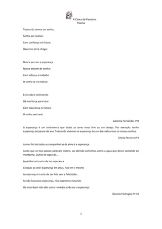 A Caixa de Pandora
                                                   Poema

Todos nós temos um sonho,

Sonho por realizar

Com confiança no futuro

Havemos de lá chegar.



Nunca percam a esperança

Nunca deixem de sonhar

Com esforço e trabalho

O sonho se irá realizar.



Este nobre sentimento

Dá-nos força para lutar

Com esperança no futuro

O sonho será real.

                                                                            Catarina Fernandes nº8

A esperança é um sentimento que todos os seres vivos têm ou um desejo. Por exemplo: tenho
esperança de passar de ano. Todos nós vivemos na esperança de um dia realizarmos os nossos sonhos.

                                                                                Cheila Pereira nº 9

A mais fiel de todas as companheiras da alma é a esperança.

Ainda que os teus passos pareçam inúteis, vai abrindo caminhos, como a água que desce cantando da
montanha. Outros te seguirão...

A paciência é a arte de ter esperança

Coração ao alto! Esperança em Deus, não em ti mesmo

A esperança é a arte de ser feliz sem a felicidade...

Se não houvesse esperança, não estaríamos lutando.

Os miseráveis não têm outro remédio a não ser a esperança

                                                                           Daniela Pedrogão Nº 10




                                                        7
 