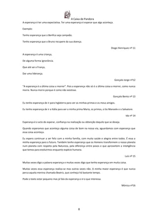 A Caixa de Pandora
A esperança é ter uma expectativa. Ter uma esperança é esperar que algo aconteça.

Exemplo:

Tenho esperança que o Benfica seja campeão.

Tenho esperança que o Bruno recupere da sua doença.

                                                                                  Diogo Henriques nº 11

A esperança é uma criança,

De alguma forma ignorância.

Que até vai a França,

Dar uma liderança.

                                                                                     Gonçalo Jorge nº12

“A esperança é a última coisa a morrer”. Pois a esperança não só é a última coisa a morrer, como nunca
morre. Nunca morre porque é como não existisse.

                                                                                    Gonçalo Bento nº 13

Eu tenho esperança de ir para Inglaterra para ver as minhas primas e os meus amigos.

Eu tenho esperança de ir a Itália para ver a minha prima Maria, os primos, o tio Manoele e o Salvatore.

                                                                                                Ida nº 14

Esperança é o acto de esperar, confiança na realização ou obtenção daquilo que se deseja.

Quando esperamos que aconteça alguma coisa de bom na nossa via, aguardamos com esperança que
essa coisa aconteça.

Eu espero continuar a ser feliz com a minha família, com muita saúde e alegria entre todos. É essa a
minha esperança para o futuro. Também tenho esperança que os Homens transformem o nosso planeta
num planeta com respeito pela Natureza, pela diferença entre povos e que aproveitem a inteligência
que temos para evoluirmos enquanto espécie humana.

                                                                                               Luís nº 15

Muitas vezes digo a palavra esperança e muitas vezes digo que tenho esperança em muita coisa.

Muitas vezes essa esperança realiza-se mas outras vezes não. A minha maior esperança é que nunca
perca aquela menina chamada Beatriz, que conheço há bastante tempo.

Pode o texto estar pequeno mas já fala da esperança e é o que interessa.

                                                                                            Mónica nº16




                                                   8
 