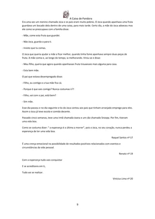 A Caixa de Pandora
Era uma vez um menino chamado Joca e os pais eram muito pobres. O Joca quando apanhava uma fruta
guardava um bocado dela dentro de uma caixa, para mais tarde. Certo dia, a mãe do Joca adoeceu mas
ele como se preocupava com a família disse:

- Mãe, come esta fruta que guardei.

- Não Joca, guarda-a para ti.

- Insisto que tu comas.

O Joca que queria ajudar a mãe a ficar melhor, quando tinha fome apanhava sempre duas peças de
fruta. A mãe comia e, ao longo do tempo, ia melhorando. Virou-se e disse:

- Meu filho, queria que agora quando apanhasses fruta trouxesses mais alguma para casa.

- Esta bem mãe.

O pai que estava desempregado disse:

- Filho, eu contigo e a tua mãe fica cá.

- Porque é que vais comigo? Nunca costumas ir?!

- Filho, vai com o pai, está bem?

- Sim mãe.

Esse dia passou e no dia seguinte o tio do Joca contou aos pais que tinham arranjado emprego para eles.
Assim o Joca já teve escola e comida decente.

Passado cinco semanas, teve uma irmã chamada Joana e um cão chamado Snoopy. Por fim, tiveram
uma vida boa.

Como se costuma dizer: “ a esperança é a última a morrer”, pois o Joca, no seu coração, nunca perdeu a
esperança de ter uma vida boa.

                                                                                   Raquel Santos nº 17

É uma crença emocional na possibilidade de resultados positivos relacionados com eventos e
circunstâncias da vida pessoal.

                                                                                          Renato nº 19

Com a esperança tudo vais conquistar

E se acreditares em ti,

Tudo vai se realizar.

                                                                                    Vinicius Lima nº 20




                                                  9
 