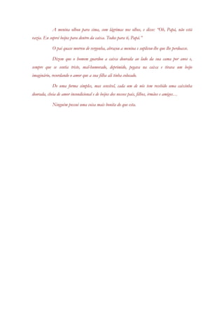 A menina olhou para cima, com lágrimas nos olhos, e disse: “Oh, Papá, não está vazia. Eu soprei beijos para dentro da caixa. Todos para ti, Papá.” 
O pai quase morreu de vergonha, abraçou a menina e suplicou-lhe que lhe perdoasse. 
Dizem que o homem guardou a caixa dourada ao lado da sua cama por anos e, sempre que se sentia triste, mal-humorado, deprimido, pegava na caixa e tirava um beijo imaginário, recordando o amor que a sua filha ali tinha colocado. 
De uma forma simples, mas sensível, cada um de nós tem recebido uma caixinha dourada, cheia de amor incondicional e de beijos dos nossos pais, filhos, irmãos e amigos… 
Ninguém possui uma coisa mais bonita do que esta. 