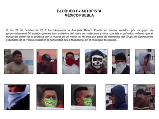 El día 28 de octubre de 2016 fue bloqueada la Autopista México Puebla en ambos sentidos, por un grupo de
aproximadamente 50 sujetos quienes iban cubiertos del rostro con máscaras y otros con tela o pañuelos, refieren que el
motivo del cierre fue la protesta por la muerte de un menor de 16 años por parte de elementos del Grupo de Operaciones
Especiales de la Policía Estatal en la comunidad de La Magdalena, en el municipio de Acajete,.
BLOQUEO EN AUTOPISTA
MÉXICO-PUEBLA
 