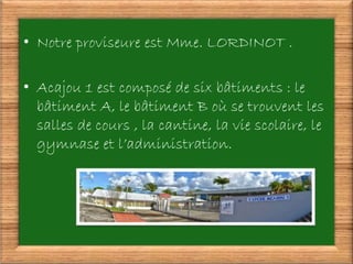 • Notre proviseure est Mme. LORDINOT .
• Acajou 1 est composé de six bâtiments : le
bâtiment A, le bâtiment B où se trouvent les
salles de cours , la cantine, la vie scolaire, le
gymnase et l’administration.
 
