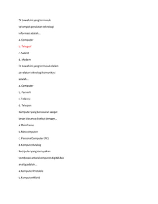 Di bawahini yangtermasuk
kelompokperalatanteknologi
informasi adalah...
a. Komputer
b. Telegraf
c. Satelit
d. Modem
Di bawahini yangtermasukdalam
peralatanteknologi komunikasi
adalah...
a. Komputer
b. Faximili
c. Televisi
d. Telepon
Komputeryangberukuransangat
besarbiasanyadisebutdengan...
a.Mainframe
b.Minicomputer
c. PersonalComputer(PC)
d.KomputerAnalog
Komputeryangmerupakan
kombinasi antarakomputerdigital dan
analogadalah...
a.KomputerProtable
b.KomputerHibrid
 