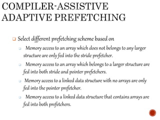  Select different prefetching scheme basedon
 Memory access to an array which does not belongs to any larger
structure are only fed into the stride prefetcher.
 Memory access to an array which belongs to a larger structure are
fed into both stride and pointer prefetchers.
 Memory access to a linked data structure with no arrays are only
fed into the pointer prefetcher.
 Memory access to a linked data structure that contains arrays are
fed into both prefetchers.
 