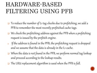  To reduce the number of L1 tag-checks due to prefetching, we add a
PFB to remember the most recently prefetched cache tags.
 We check the prefetching address against the PFB when a prefetching
request is issued by the prefetch engine.
 If the address is found in the PFB, the prefetching request is dropped
and we assume that the data is already in the L1 cache.
 When the data is not found in the PFB, we perform normal tag lookup
and proceed according to the lookup results.
 The LRU replacement algorithm is used when the PFB is full.
 
