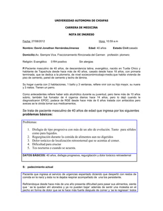 UNIVERSIDAD AUTONOMA DE CHIAPAS

                                   CARRERA DE MEDICINA

                                       NOTA DE INGRESO

Fecha: 27/08/2012                                              Hora: 10:59 a.m

Nombre: David Jonathan HernàndezJìmenez                Edad: 40 años       Estado Civil:casado

Domicilio:Av. Siempre Viva. Fraccionamiento Rinconada del Carmen profesión: plomero

Religión: Evangèlico   0 RH positivo           Sin alergias

P:Paciente masculino de 40 años, de descendencia latina, evangélico, nacido en Tuxtla Chico y
habitante de Tapachula desde hace màs de 40 años, casado desde hace 18 años, con primaria
terminada, que se dedica a la plomerìa, de nivel socieconómicobajo-medio,que habita vivienda de
piso de cemento, pared de cemento y techo de lámina.

Su hogar cuenta con 2 habitaciones, 1 baño y 3 ventanas, refiere vivir con su hijo mayor, su nuera
y 3 nietos. Tienen un perro.

Como antecedentes refiere haber sido alcohólico durante su juventud, pero tiene màs de 10 años
sobrio, también fuè fumador de 4 cigarros diarios hace 14 años, pero lo dejó cuando le
diagnosticaron EPOC; padece de RGE desde hace màs de 6 años tratada con antiacidos pero
aveces se le olvida tomar sus medicamentos.

Se trata de paciente masculino de 40 años de edad que ingresa por los siguientes
problemas básicos:

Problemas:

   1. Disfagia de tipo progresiva con màs de un año de evolución. Tanto para sòlidos
      como para líquidos.
   2. Regurgitación durante la comida de alimentos aun no digeridos
   3. Dolor torácico de localización retroesternal que se acentúa al comer.
   4. Dificultad para eructar
   5. Tos nocturna o cuando se acuesta.

DATOS BÁSICOS: 40 años, disfagia progresiva, regurgitación y dolor torácico retroesternal



S: padecimiento actual

Paciente que ingresa al servicio de urgencias espantado diciendo que despertó con restos de
comida en la nariz y èsta no le dejaba respirar acompañado de una tos persistente.

Refiriendoque desde hace màs de una año presenta dificultad para pasar sus alimentos, siente
que „ se le quedan ahí atorados y ya no pueden bajar‟ además de sentir una molestia en el
pecho en forma de dolor que se le hace màs fuerte después de comer y „se le regresan‟ todos
 