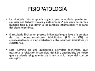 FISIOPATOLOGÍA
• La hipótesis más aceptada sugiere que la acalasia puede ser
causada por factores virales y autoinmunes* por virus de herpes
humano tipo 1, que llevan a los cambios inflamatorios y al daño
del plexo mientérico.
• El resultado final es un proceso inflamatorio que lleva a la pérdida
de los neurotransmisores inhibitorios (PIV y ON) y
consecuentemente a un desbalance entre neuronas inhibitorias y
excitatorias.
• Esto culmina en una aumentada actividad colinérgica, que
ocasiona la relajación incompleta del EEI y aperistalsis, de modo
que se pierde el gradiente de latencia a lo largo del cuerpo
esofágico.
 