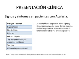 PRESENTACIÓN CLÍNICA
Signos y síntomas en pacientes con Acalasia.
Disfagia, Sialorrea
Regurgitación
Pirosis, hipo.
Halitosis
Perdida de peso
Tos, Dolor torácico por
espasmos esofágicos
Vómitos
Neumonía por aspiración
Al examen físico se pueden hallar signos y
síntomas respiratorios como disnea, estridor,
sibilancias y disfonía; estos secundarios al
fenómeno irritativo y la broncoaspiración.
Aragón, J. (2015). Acalasia: manifestaciones clínicas y diagnóstico. Revista Médica de Costa Rica y Centroamérica, 615, 257-259.
 