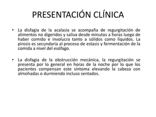 PRESENTACIÓN CLÍNICA
• La disfagia de la acalasia se acompaña de regurgitación de
alimentos no digeridos y saliva desde minutos a horas luego de
haber comido e involucra tanto a sólidos como líquidos. La
pirosis es secundaria al proceso de estasis y fermentación de la
comida a nivel del esófago.
• La disfagia de la obstrucción mecánica, la regurgitación se
presenta por lo general en horas de la noche por lo que los
pacientes compensan este síntoma elevando la cabeza con
almohadas o durmiendo incluso sentados.
 