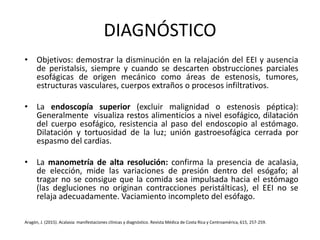 DIAGNÓSTICO
• Objetivos: demostrar la disminución en la relajación del EEI y ausencia
de peristalsis, siempre y cuando se descarten obstrucciones parciales
esofágicas de origen mecánico como áreas de estenosis, tumores,
estructuras vasculares, cuerpos extraños o procesos infiltrativos.
• La endoscopía superior (excluir malignidad o estenosis péptica):
Generalmente visualiza restos alimenticios a nivel esofágico, dilatación
del cuerpo esofágico, resistencia al paso del endoscopio al estómago.
Dilatación y tortuosidad de la luz; unión gastroesofágica cerrada por
espasmo del cardias.
• La manometría de alta resolución: confirma la presencia de acalasia,
de elección, mide las variaciones de presión dentro del esógafo; al
tragar no se consigue que la comida sea impulsada hacia el estómago
(las degluciones no originan contracciones peristálticas), el EEI no se
relaja adecuadamente. Vaciamiento incompleto del esófago.
Aragón, J. (2015). Acalasia: manifestaciones clínicas y diagnóstico. Revista Médica de Costa Rica y Centroamérica, 615, 257-259.
 